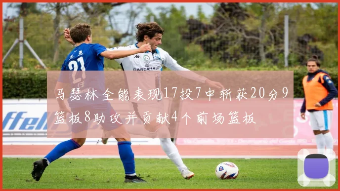 马瑟林全能表现17投7中斩获20分9篮板8助攻并贡献4个前场篮板