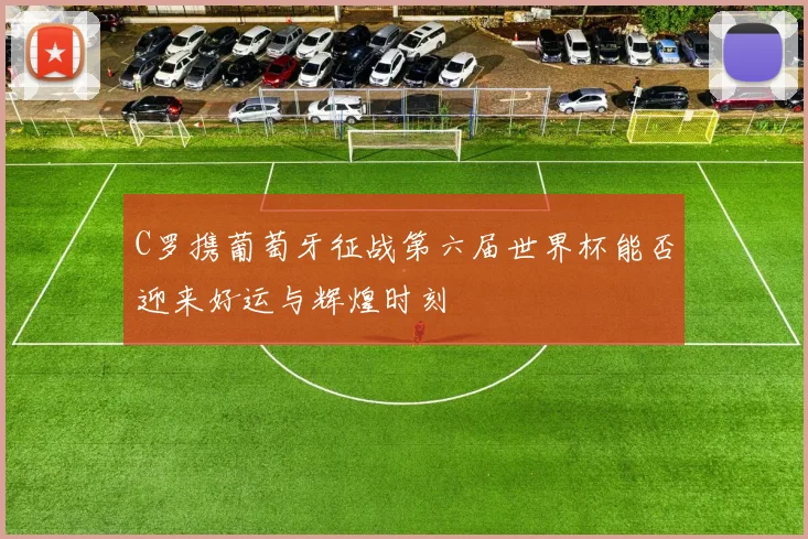 C罗携葡萄牙征战第六届世界杯能否迎来好运与辉煌时刻