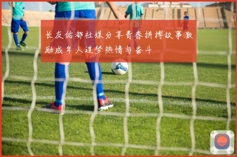 长友佑都社媒分享青春拼搏故事激励成年人追梦热情与奋斗