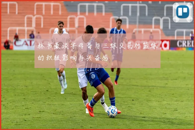 林书豪谈字母哥与三球交易对篮球的积极影响与兴奋感