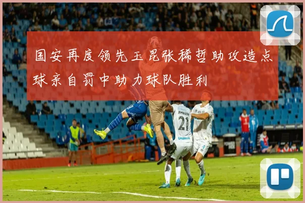 国安再度领先玉昆张稀哲助攻造点球亲自罚中助力球队胜利