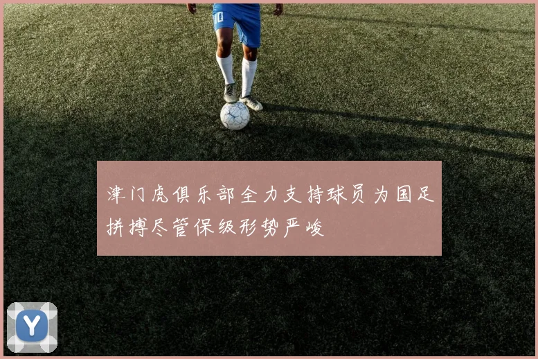 津门虎俱乐部全力支持球员为国足拼搏尽管保级形势严峻