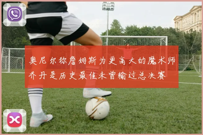 奥尼尔称詹姆斯为更高大的魔术师乔丹是历史最佳未曾输过总决赛
