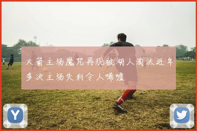火箭主场魔咒再现被湖人淘汰近年多次主场失利令人唏嘘