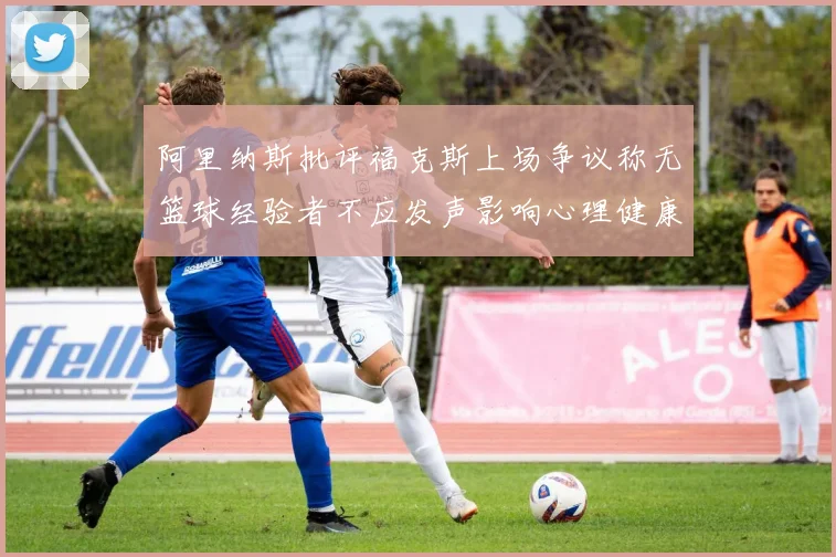 阿里纳斯批评福克斯上场争议称无篮球经验者不应发声影响心理健康