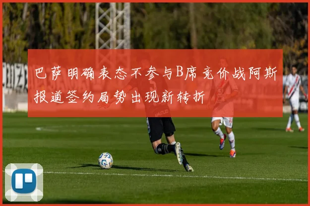 巴萨明确表态不参与B席竞价战阿斯报道签约局势出现新转折