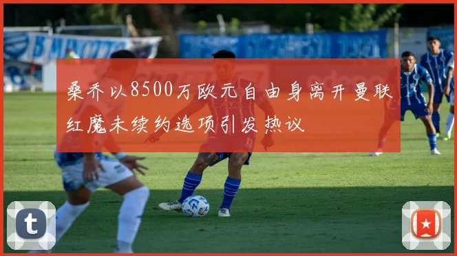 桑乔以8500万欧元自由身离开曼联红魔未续约选项引发热议