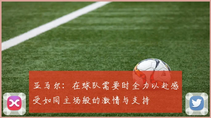 亚马尔：在球队需要时全力以赴感受如同主场般的激情与支持