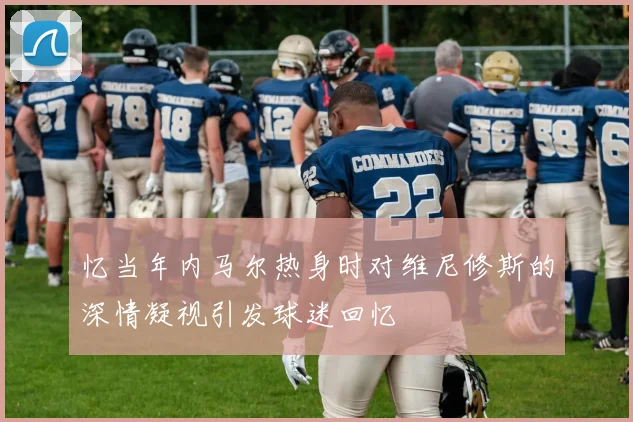 忆当年内马尔热身时对维尼修斯的深情凝视引发球迷回忆