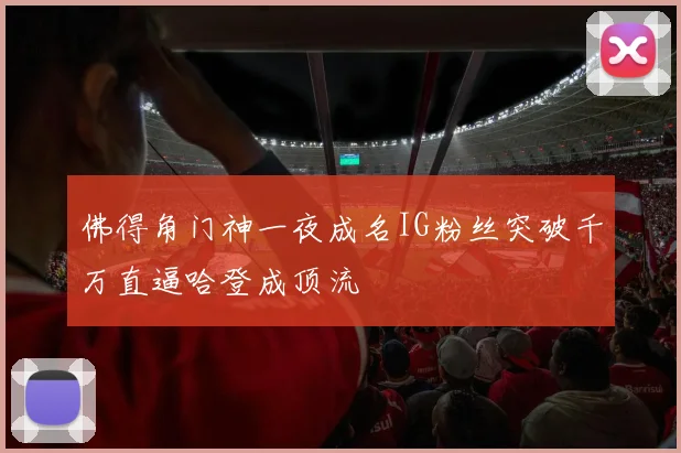 佛得角门神一夜成名IG粉丝突破千万直逼哈登成顶流