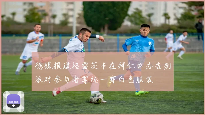 德媒报道格雷茨卡在拜仁举办告别派对参与者需统一穿白色服装