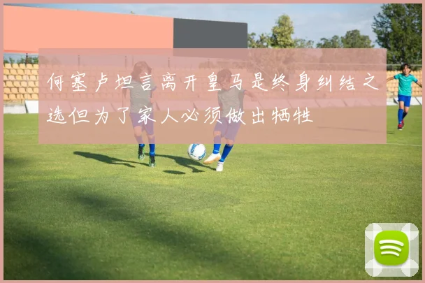 何塞卢坦言离开皇马是终身纠结之选但为了家人必须做出牺牲