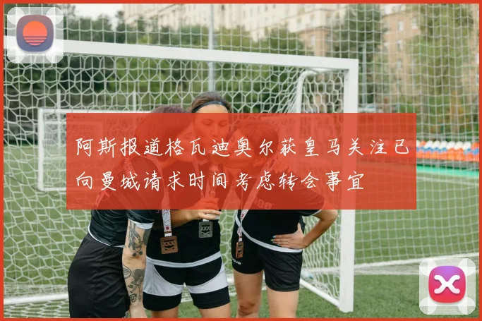 阿斯报道格瓦迪奥尔获皇马关注已向曼城请求时间考虑转会事宜