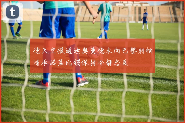 德天空报道迪奥曼德未向巴黎利物浦承诺莱比锡保持冷静态度