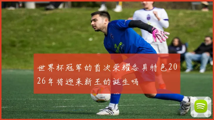 世界杯冠军的首次荣耀各具特色2026年将迎来新王的诞生吗