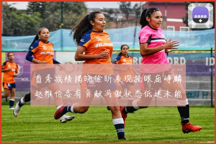 首秀战绩揭晓徐昕表现抢眼庞峥麟赵维伦各有贡献冯傲状态低迷未能得分