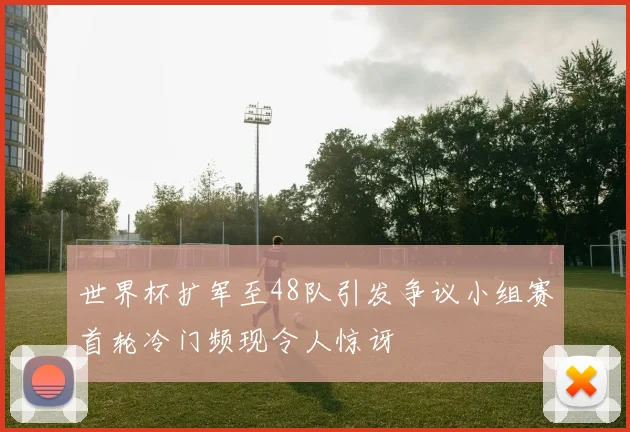 世界杯扩军至48队引发争议小组赛首轮冷门频现令人惊讶