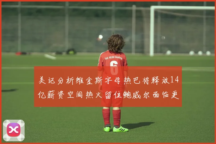 美记分析维金斯字母热巴将释放14亿薪资空间热火留住鲍威尔面临更大挑战