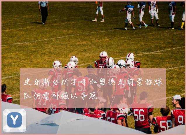 皮尔斯分析字母加盟热火前景称球队仍需补强以争冠