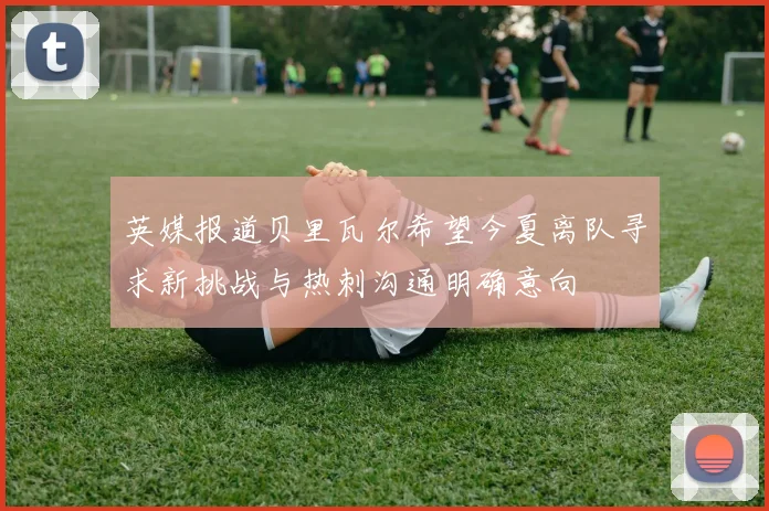 英媒报道贝里瓦尔希望今夏离队寻求新挑战与热刺沟通明确意向