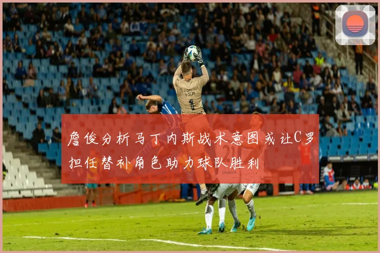 詹俊分析马丁内斯战术意图或让C罗担任替补角色助力球队胜利