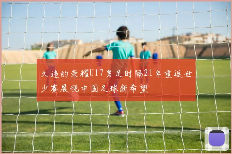 久违的荣耀U17男足时隔21年重返世少赛展现中国足球新希望