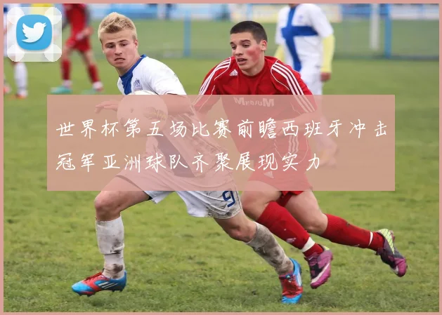 世界杯第五场比赛前瞻西班牙冲击冠军亚洲球队齐聚展现实力