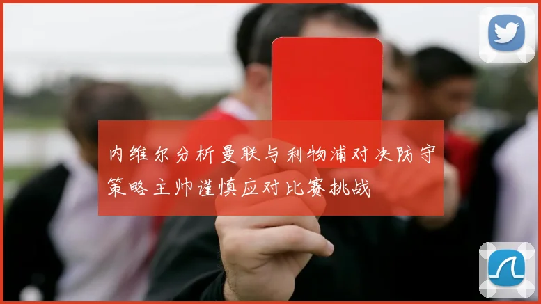内维尔分析曼联与利物浦对决防守策略主帅谨慎应对比赛挑战