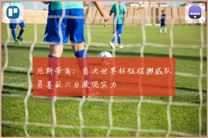 厄斯蒂高：首次世界杯征程挪威队员喜获六分展现实力