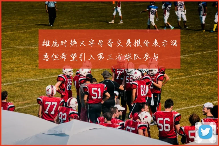 雄鹿对热火字母哥交易报价表示满意但希望引入第三方球队参与