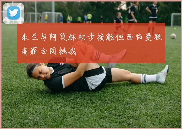 米兰与阿莫林初步接触但面临曼联高薪合同挑战
